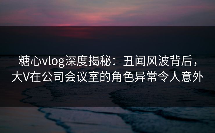糖心vlog深度揭秘：丑闻风波背后，大V在公司会议室的角色异常令人意外