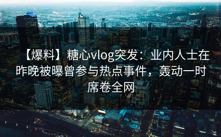 【爆料】糖心vlog突发：业内人士在昨晚被曝曾参与热点事件，轰动一时席卷全网