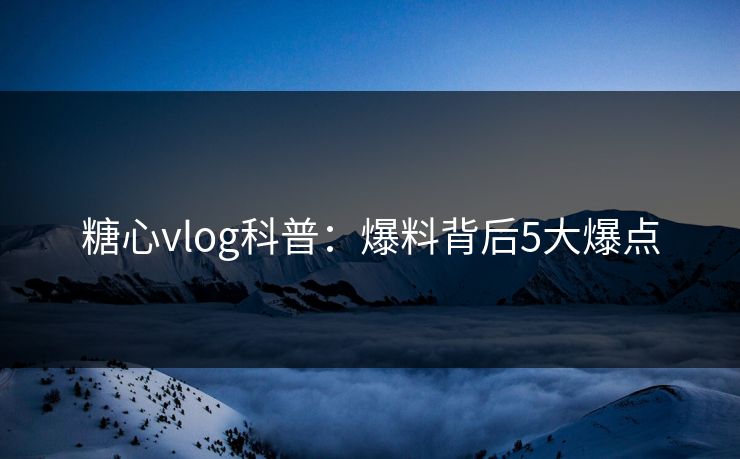 糖心vlog科普：爆料背后5大爆点