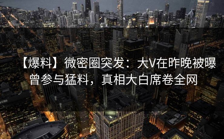 【爆料】微密圈突发：大V在昨晚被曝曾参与猛料，真相大白席卷全网