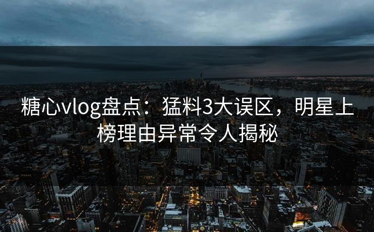 糖心vlog盘点：猛料3大误区，明星上榜理由异常令人揭秘