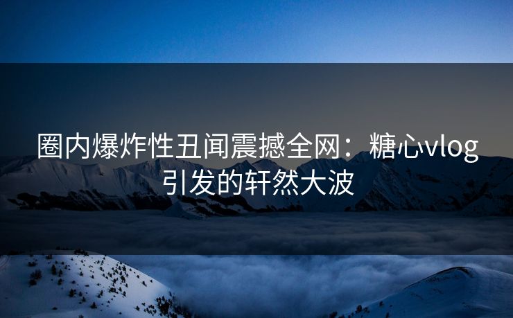 圈内爆炸性丑闻震撼全网：糖心vlog引发的轩然大波
