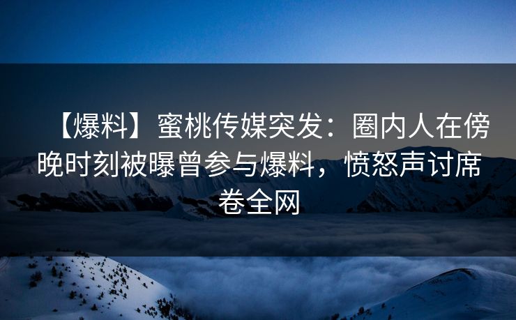 【爆料】蜜桃传媒突发：圈内人在傍晚时刻被曝曾参与爆料，愤怒声讨席卷全网