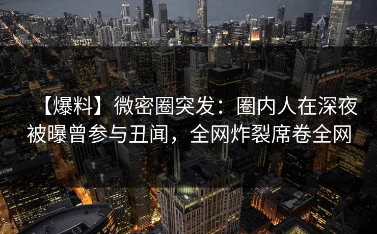 【爆料】微密圈突发：圈内人在深夜被曝曾参与丑闻，全网炸裂席卷全网