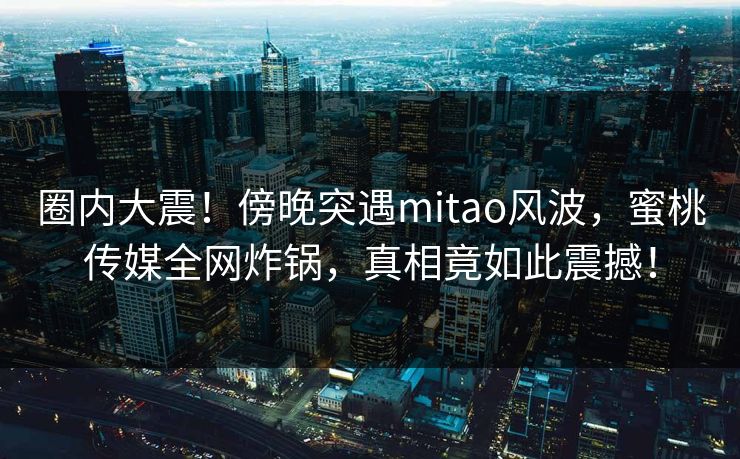 圈内大震！傍晚突遇mitao风波，蜜桃传媒全网炸锅，真相竟如此震撼！