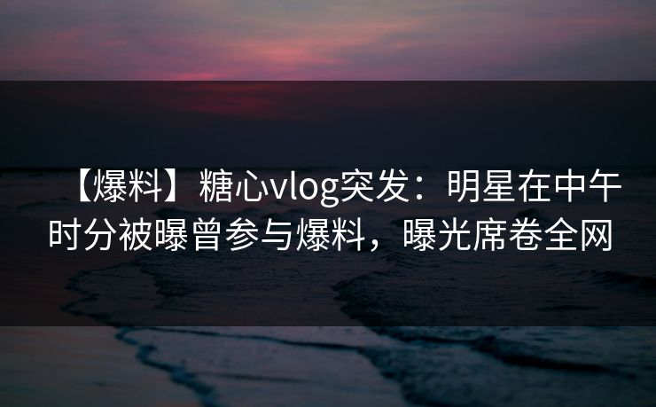 【爆料】糖心vlog突发：明星在中午时分被曝曾参与爆料，曝光席卷全网