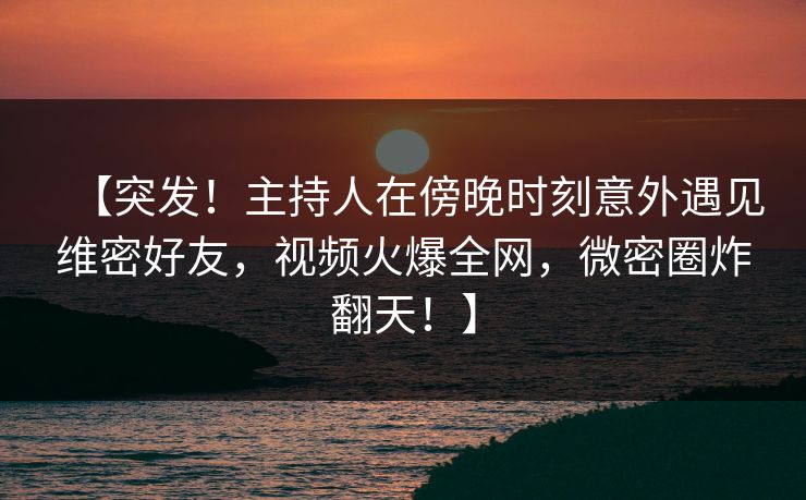 【突发！主持人在傍晚时刻意外遇见维密好友，视频火爆全网，微密圈炸翻天！】