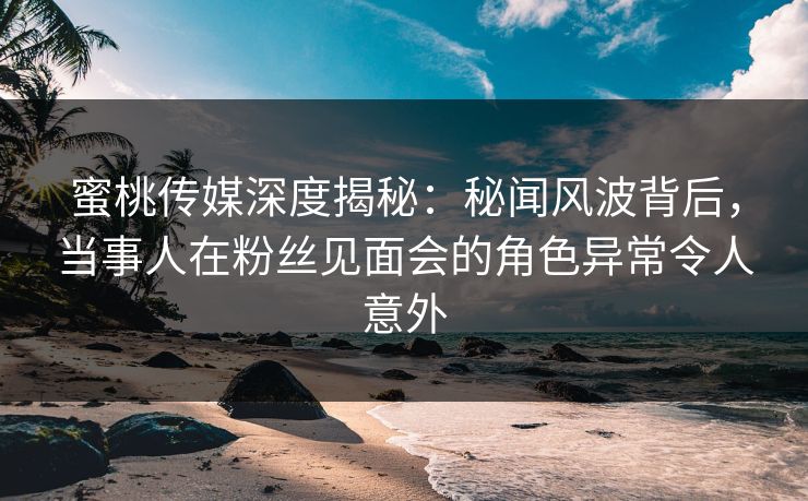 蜜桃传媒深度揭秘：秘闻风波背后，当事人在粉丝见面会的角色异常令人意外