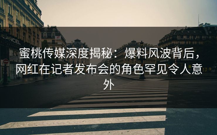 蜜桃传媒深度揭秘:爆料风波背后,网红在记者发布会的角色罕见令人意外 蜜桃传媒深度揭秘:爆料风波背后,网红在记者发布会的角色罕见令人意外