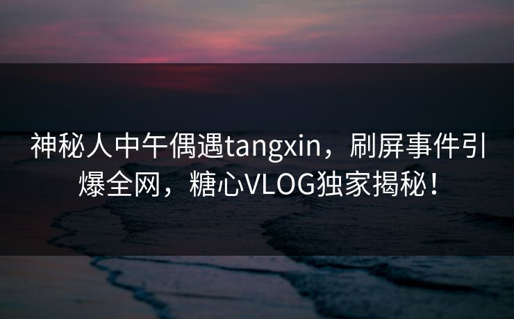 神秘人中午偶遇tangxin，刷屏事件引爆全网，糖心VLOG独家揭秘！