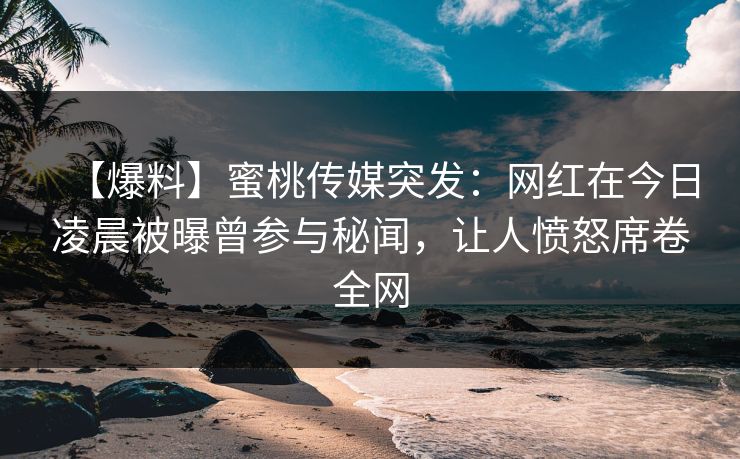 【爆料】蜜桃传媒突发：网红在今日凌晨被曝曾参与秘闻，让人愤怒席卷全网
