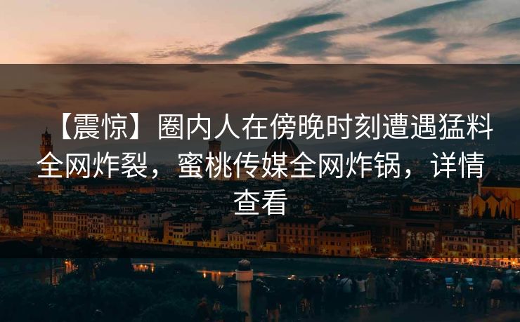 【震惊】圈内人在傍晚时刻遭遇猛料全网炸裂，蜜桃传媒全网炸锅，详情查看