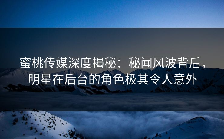 蜜桃传媒深度揭秘：秘闻风波背后，明星在后台的角色极其令人意外