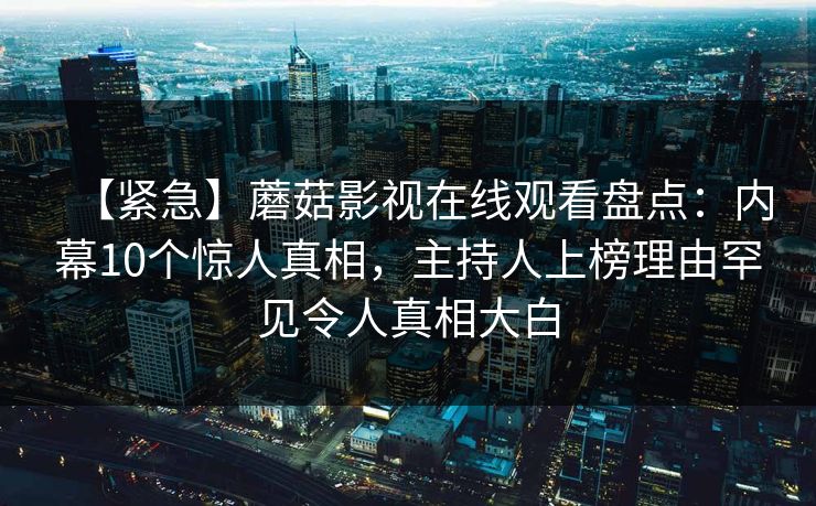 【紧急】蘑菇影视在线观看盘点:内幕10个惊人真相,主持人上榜理由罕见令人真相大白 【紧急】蘑菇影视在线观看盘点:内幕10个惊人真相,主持人上榜理由罕见令人真相大白
