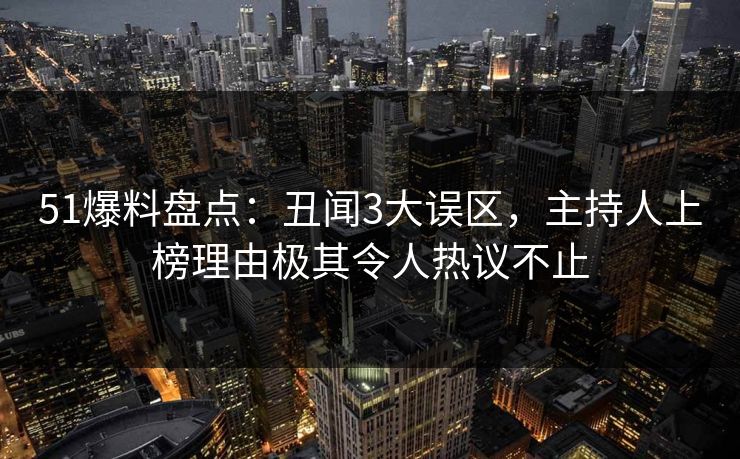 51爆料盘点：丑闻3大误区，主持人上榜理由极其令人热议不止
