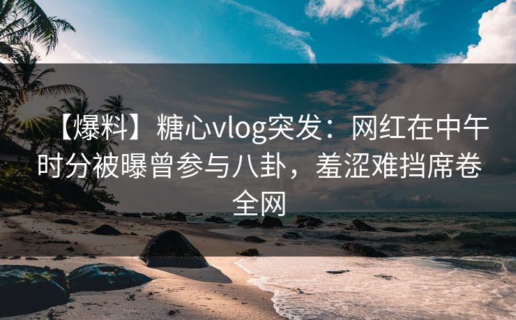 【爆料】糖心vlog突发：网红在中午时分被曝曾参与八卦，羞涩难挡席卷全网
