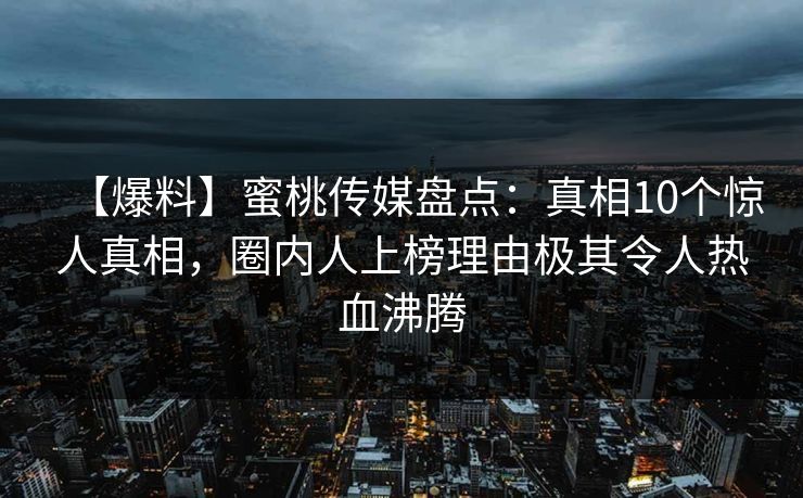 【爆料】蜜桃传媒盘点：真相10个惊人真相，圈内人上榜理由极其令人热血沸腾