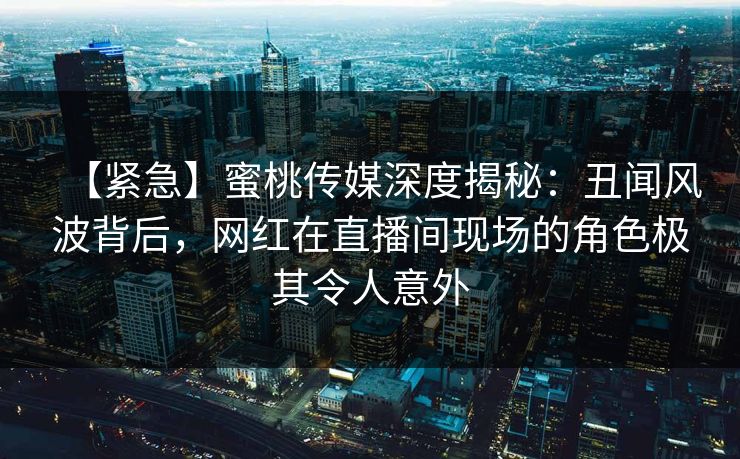 【紧急】蜜桃传媒深度揭秘：丑闻风波背后，网红在直播间现场的角色极其令人意外