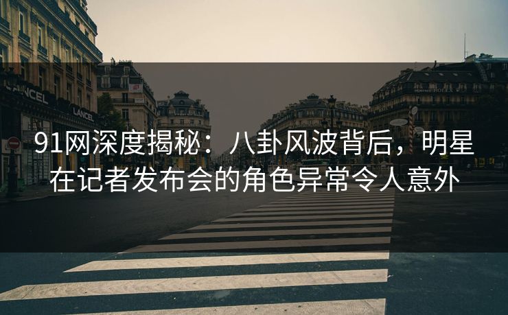 91网深度揭秘：八卦风波背后，明星在记者发布会的角色异常令人意外