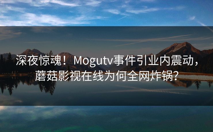 深夜惊魂！Mogutv事件引业内震动，蘑菇影视在线为何全网炸锅？