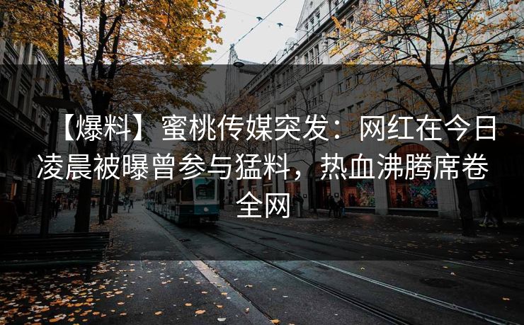 【爆料】蜜桃传媒突发：网红在今日凌晨被曝曾参与猛料，热血沸腾席卷全网