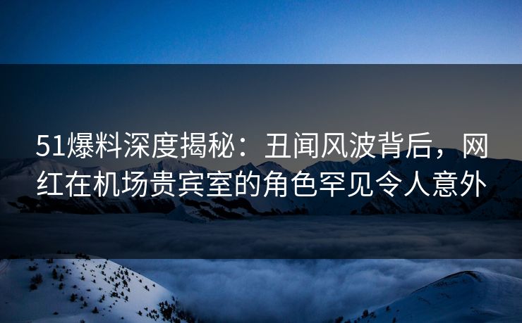 51爆料深度揭秘：丑闻风波背后，网红在机场贵宾室的角色罕见令人意外