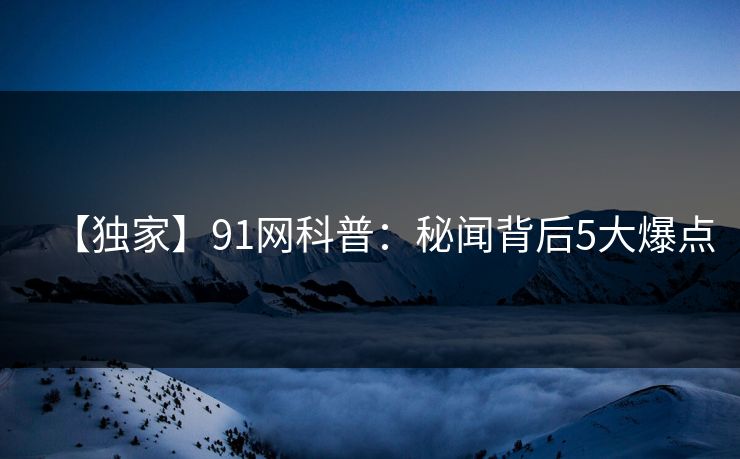 【独家】91网科普：秘闻背后5大爆点