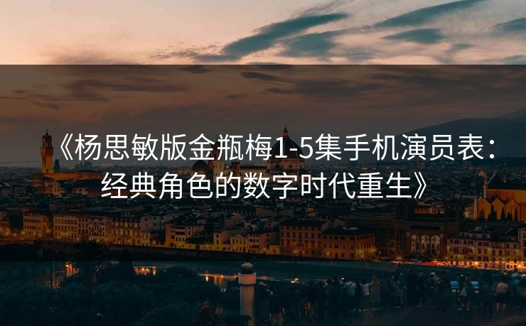 《杨思敏版金瓶梅1-5集手机演员表：经典角色的数字时代重生》