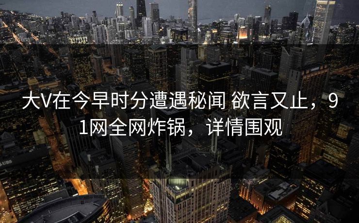 大V在今早时分遭遇秘闻 欲言又止，91网全网炸锅，详情围观