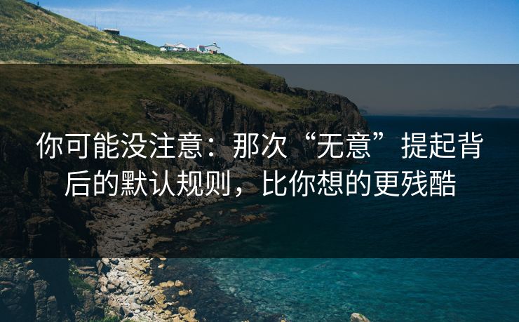 你可能没注意：那次“无意”提起背后的默认规则，比你想的更残酷