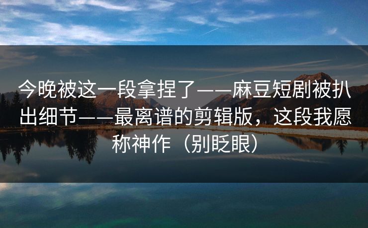 今晚被这一段拿捏了——麻豆短剧被扒出细节——最离谱的剪辑版，这段我愿称神作（别眨眼）