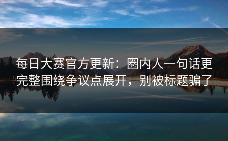 每日大赛官方更新：圈内人一句话更完整围绕争议点展开，别被标题骗了