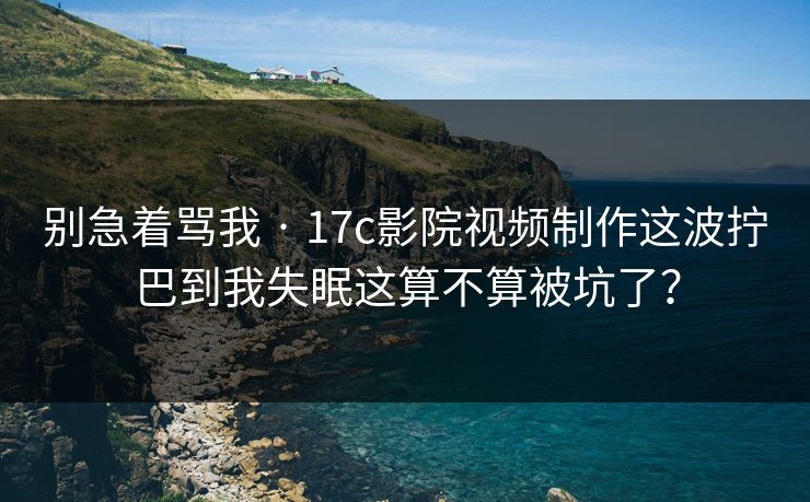 别急着骂我 · 17c影院视频制作这波拧巴到我失眠这算不算被坑了？
