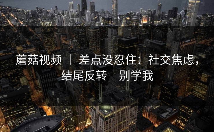 蘑菇视频 ｜ 差点没忍住：社交焦虑，结尾反转｜别学我
