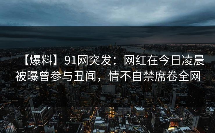 【爆料】91网突发：网红在今日凌晨被曝曾参与丑闻，情不自禁席卷全网