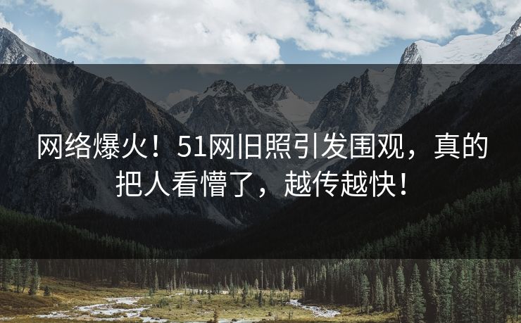 网络爆火！51网旧照引发围观，真的把人看懵了，越传越快！
