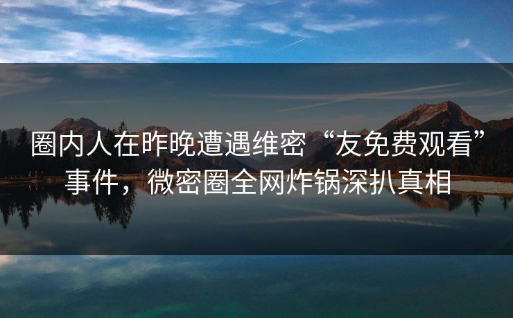 圈内人在昨晚遭遇维密“友免费观看”事件，微密圈全网炸锅深扒真相