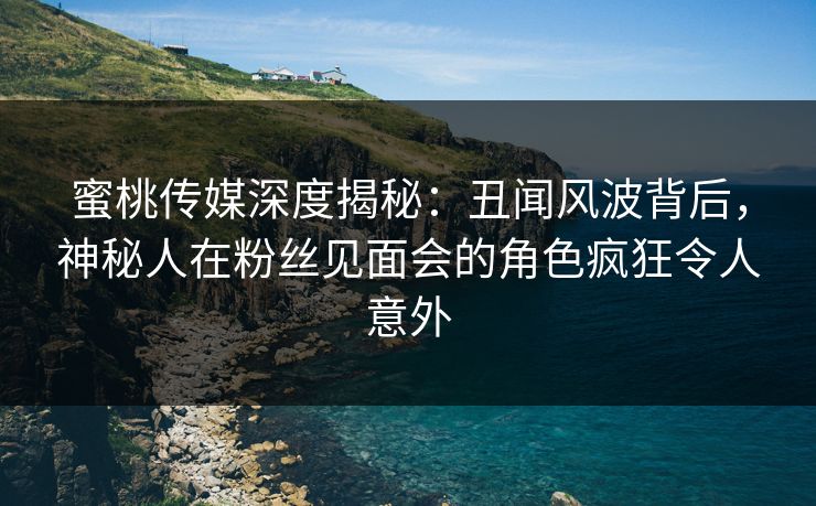 蜜桃传媒深度揭秘：丑闻风波背后，神秘人在粉丝见面会的角色疯狂令人意外