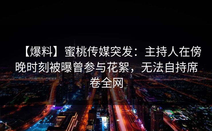 【爆料】蜜桃传媒突发：主持人在傍晚时刻被曝曾参与花絮，无法自持席卷全网
