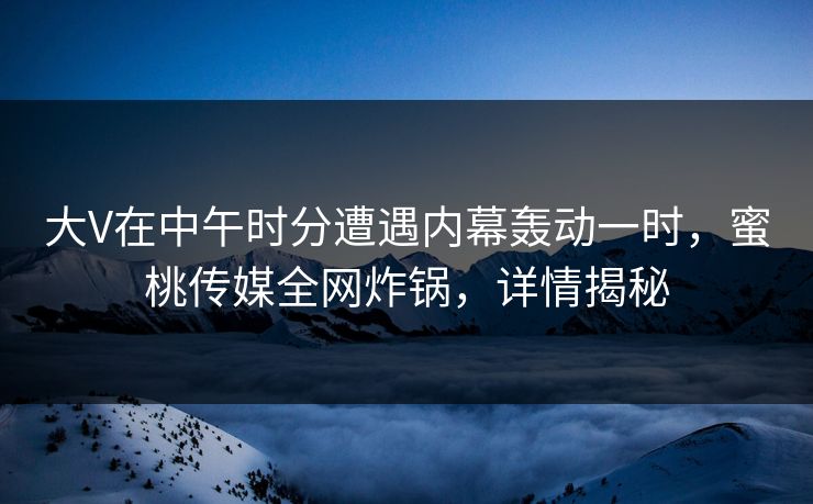 大V在中午时分遭遇内幕轰动一时，蜜桃传媒全网炸锅，详情揭秘